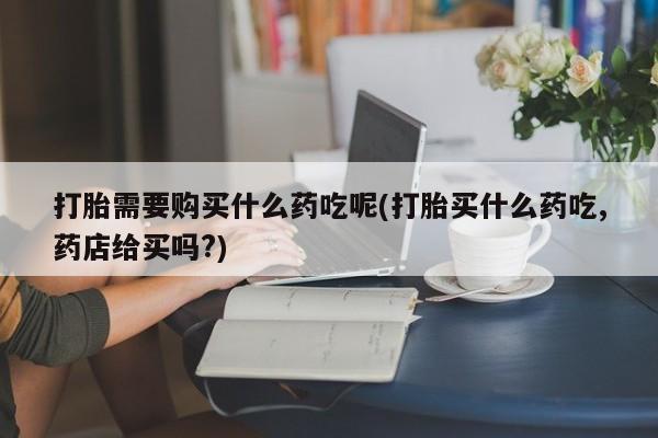 打胎药私人购打胎需要购买什么药吃呢(打胎买什么药吃,药店给买吗?)