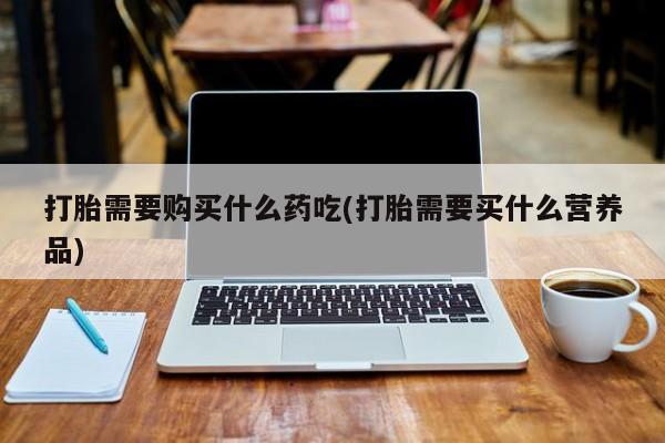 打胎药私人购打胎需要购买什么药吃(打胎需要买什么营养品)